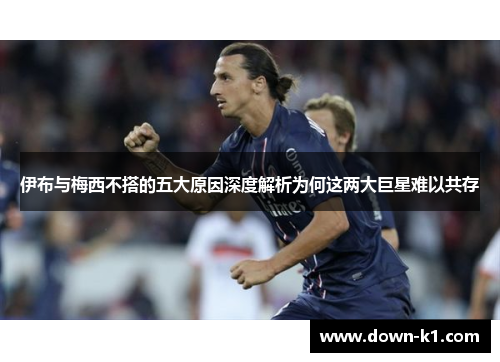 伊布与梅西不搭的五大原因深度解析为何这两大巨星难以共存