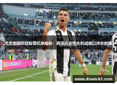 尤文图斯欧冠耻辱纪录揭秘：两项历史性失利成难以抹去的痛