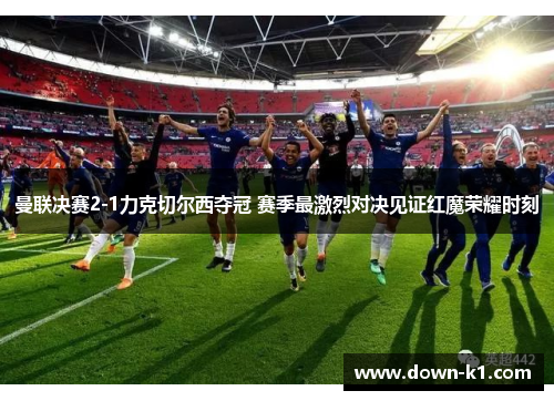 曼联决赛2-1力克切尔西夺冠 赛季最激烈对决见证红魔荣耀时刻