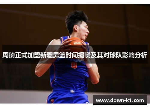 周琦正式加盟新疆男篮时间揭晓及其对球队影响分析