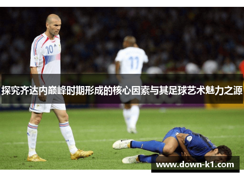 探究齐达内巅峰时期形成的核心因素与其足球艺术魅力之源