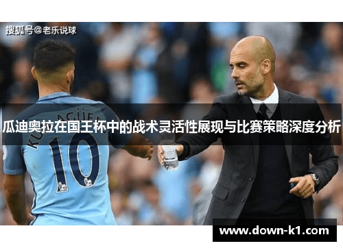 瓜迪奥拉在国王杯中的战术灵活性展现与比赛策略深度分析