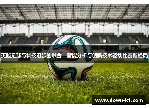 英超足球与科技进步的融合：智能分析与创新技术驱动比赛新格局