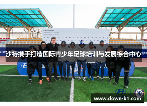 沙特携手打造国际青少年足球培训与发展综合中心