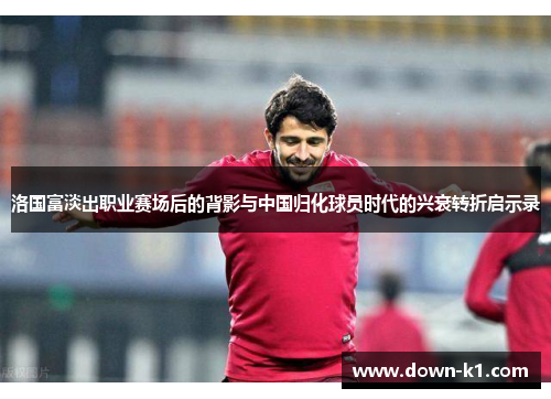 洛国富淡出职业赛场后的背影与中国归化球员时代的兴衰转折启示录
