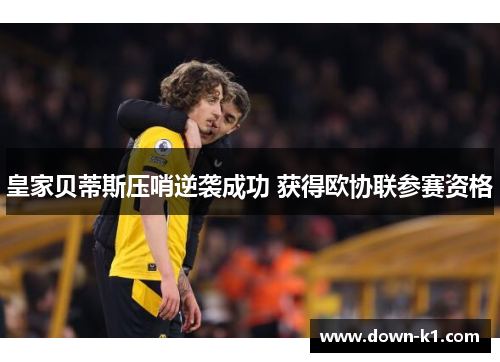 皇家贝蒂斯压哨逆袭成功 获得欧协联参赛资格 皇家贝蒂斯压哨逆袭成功 获得欧协联参赛资格