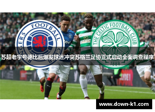 苏超老字号德比后爆发球迷冲突苏格兰足协正式启动全面调查程序 苏超老字号德比后爆发球迷冲突苏格兰足协正式启动全面调查程序